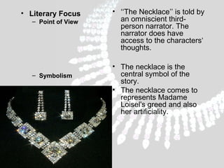 • Literary Focus
– Point of View

– Symbolism

• ‘‘The Necklace’’ is told by
an omniscient thirdperson narrator. The
narrator does have
access to the characters‘
thoughts.
• The necklace is the
central symbol of the
story.
• The necklace comes to
represents Madame
Loisel's greed and also
her artificiality.

 