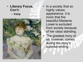 • Literary Focus,
Con’t:
– Irony

• In a society that so
highly values
appearance, it is
ironic that the
beautiful Madame
Loisel is excluded
from society because
of her class standing.
• The greatest irony of
all, however, comes
during the story’s
surprise ending.

 