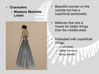 • Characters
– Madame Mathilde
Loisel

• Beautiful woman on the
outside but has a
superficial personality
• Believes that she is
meant for better things
than the middle-class
• Infatuated with superficial
things:
– a ball gown
– better furniture
– fancy jewelry

 