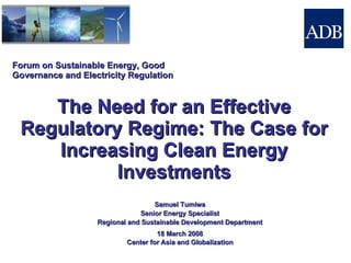 Forum on Sustainable Energy, Good Governance and Electricity Regulation The Need for an Effective Regulatory Regime: The Case for Increasing Clean Energy Investments 18 March 2008 Center for Asia and Globalization Samuel Tumiwa Senior Energy Specialist Regional and Sustainable Development Department 