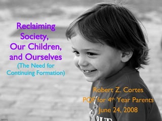 Reclaiming Society,  Our Children, and Ourselves (The Need for Continuing Formation) Robert Z. Cortes PQF for 4 th  Year Parents June 24, 2008 