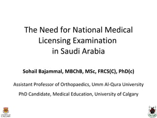 The Need for National Medical Licensing Examination  in Saudi Arabia Sohail Bajammal, MBChB, MSc, FRCS(C), PhD(c) Assistant Professor of Orthopaedics, Umm Al-Qura University PhD Candidate, Medical Education, University of Calgary 