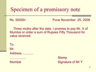 10
Specimen of a promissory note
Rs. 50000/- Pune November 25, 2008
Three moths after the date, I promise to pay Mr. X of
Mumbai or order a sum of Rupees Fifty Thousand for
value received.
To
Mr.
Address………..
…………… Stamp
Mumbai Signature of Mr Y
 