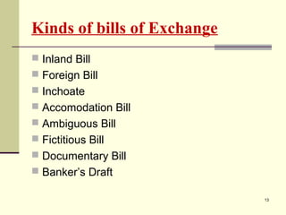 Kinds of bills of Exchange
 Inland Bill
 Foreign Bill
 Inchoate
 Accomodation Bill
 Ambiguous Bill
 Fictitious Bill
 Documentary Bill
 Banker’s Draft
13
 