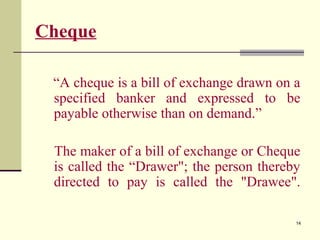 14
Cheque
“A cheque is a bill of exchange drawn on a
specified banker and expressed to be
payable otherwise than on demand.”
The maker of a bill of exchange or Cheque
is called the “Drawer"; the person thereby
directed to pay is called the "Drawee".
 
