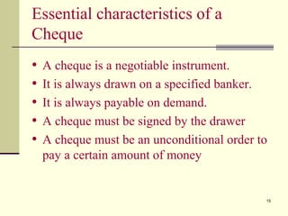 15
Essential characteristics of a
Cheque
• A cheque is a negotiable instrument.
• It is always drawn on a specified banker.
• It is always payable on demand.
• A cheque must be signed by the drawer
• A cheque must be an unconditional order to
pay a certain amount of money
 