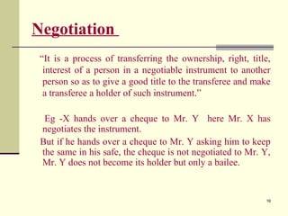16
Negotiation
“It is a process of transferring the ownership, right, title,
interest of a person in a negotiable instrument to another
person so as to give a good title to the transferee and make
a transferee a holder of such instrument.”
Eg -X hands over a cheque to Mr. Y here Mr. X has
negotiates the instrument.
But if he hands over a cheque to Mr. Y asking him to keep
the same in his safe, the cheque is not negotiated to Mr. Y,
Mr. Y does not become its holder but only a bailee.
 