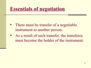 17
Essentials of negotiation
• There must be transfer of a negotiable
instrument to another person.
• As a result of such transfer, the transferee
must become the holder of the instrument.
 