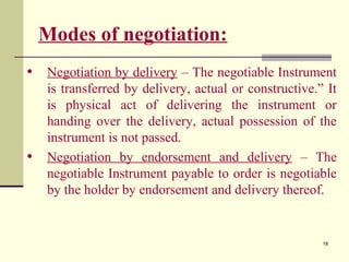 18
Modes of negotiation:
• Negotiation by delivery – The negotiable Instrument
is transferred by delivery, actual or constructive.” It
is physical act of delivering the instrument or
handing over the delivery, actual possession of the
instrument is not passed.
• Negotiation by endorsement and delivery – The
negotiable Instrument payable to order is negotiable
by the holder by endorsement and delivery thereof.
 