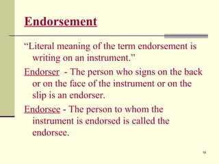 19
Endorsement
“Literal meaning of the term endorsement is
writing on an instrument.”
Endorser - The person who signs on the back
or on the face of the instrument or on the
slip is an endorser.
Endorsee - The person to whom the
instrument is endorsed is called the
endorsee.
 