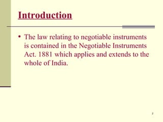 2
Introduction
• The law relating to negotiable instruments
is contained in the Negotiable Instruments
Act. 1881 which applies and extends to the
whole of India.
 