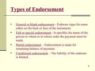 20
Types of Endorsement
• General or blank endorsement - Endorser signs his name
either on the back or face of the instrument.
• Full or special endorsement - It specifies the name of the
person to whom or to whose order the payment must be
made.
• Partial endorsement – Endorsement is made for
remaining balance of payment.
• Conditional endorsement – The liability of the endorser
is limited .
 
