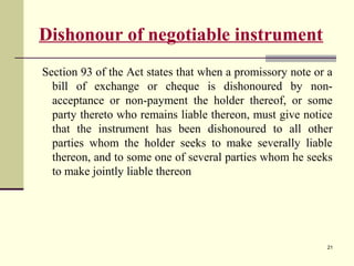 21
Dishonour of negotiable instrument
Section 93 of the Act states that when a promissory note or a
bill of exchange or cheque is dishonoured by non-
acceptance or non-payment the holder thereof, or some
party thereto who remains liable thereon, must give notice
that the instrument has been dishonoured to all other
parties whom the holder seeks to make severally liable
thereon, and to some one of several parties whom he seeks
to make jointly liable thereon
 