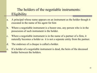 23
The holders of the negotiable instruments:
Eligibility
a. A principal whose name appears on an instrument as the holder though it
executed in the name of his agent for him
b. Where a negotiable instrument is a bearer one, any person who is in the
possession of such instrument is the holder.
c. Where a negotiable instrument is in the name of a partner of a firm, it
naturally becomes a holder as it is not a separate entity from the partner.
d. The endorsee of a cheque is called a holder.
e. If a holder of a negotiable instrument is dead, the heirs of the deceased
holder between the holders.
 