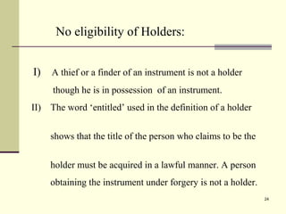 24
No eligibility of Holders:
I) A thief or a finder of an instrument is not a holder
though he is in possession of an instrument.
II) The word ‘entitled’ used in the definition of a holder
shows that the title of the person who claims to be the
holder must be acquired in a lawful manner. A person
obtaining the instrument under forgery is not a holder.
 