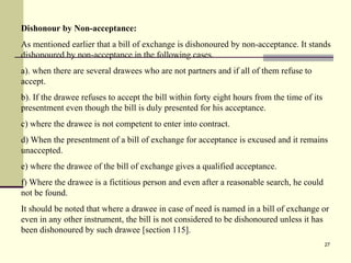 27
Dishonour by Non-acceptance:
As mentioned earlier that a bill of exchange is dishonoured by non-acceptance. It stands
dishonoured by non-acceptance in the following cases.
a). when there are several drawees who are not partners and if all of them refuse to
accept.
b). If the drawee refuses to accept the bill within forty eight hours from the time of its
presentment even though the bill is duly presented for his acceptance.
c) where the drawee is not competent to enter into contract.
d) When the presentment of a bill of exchange for acceptance is excused and it remains
unaccepted.
e) where the drawee of the bill of exchange gives a qualified acceptance.
f) Where the drawee is a fictitious person and even after a reasonable search, he could
not be found.
It should be noted that where a drawee in case of need is named in a bill of exchange or
even in any other instrument, the bill is not considered to be dishonoured unless it has
been dishonoured by such drawee [section 115].
 