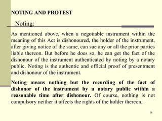 28
NOTING AND PROTEST
Noting:
As mentioned above, when a negotiable instrument within the
meaning of this Act is dishonoured, the holder of the instrument,
after giving notice of the same, can sue any or all the prior parties
liable thereon. But before he does so, he can get the fact of the
dishonour of the instrument authenticated by noting by a notary
public. Noting is the authentic and official proof of presentment
and dishonour of the instrument.
Noting means nothing but the recording of the fact of
dishonor of the instrument by a notary public within a
reasonable time after dishonour. Of course, nothing is not
compulsory neither it affects the rights of the holder thereon,
 