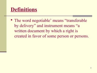 3
Definitions
 The word negotiable’ means “transferable
by delivery” and instrument means “a
written document by which a right is
created in favor of some person or persons.
 