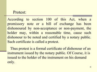 30
Protest:
According to section 100 of this Act, when a
promissory note or a bill of exchange has been
dishonoured by non-acceptance or non-payment, the
holder may, within a reasonable time, cause such
dishonour to be noted and certified by a notary public.
Such certificate is called a protest.
Thus protest is a formal certificate of dishonour of an
instrument issued by the notary public. Of Course, it is
issued to the holder of the instrument on his demand
only.
 