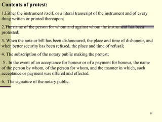 31
Contents of protest:
1.Either the instrument itself, or a literal transcript of the instrument and of every
thing written or printed thereupon;
2.The name of the person for whom and against whom the instrument has been
protested;
3. When the note or bill has been dishonoured, the place and time of dishonour, and
when better security has been refused, the place and time of refusal;
4. The subscription of the notary public making the protest;
5 . In the event of an acceptance for honour or of a payment for honour, the name
of the person by whom, of the person for whom, and the manner in which, such
acceptance or payment was offered and effected.
6. The signature of the notary public.
 