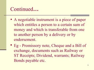 4
Continued…
• A negotiable instrument is a piece of paper
which entitles a person to a certain sum of
money and which is transferable from one
to another person by a delivery or by
endorsement.
 Eg - Promissory note, Cheque and a Bill of
exchange, documents such as Railway or
ST Receipts; Dividend, warrants; Railway
Bonds payable etc.
 