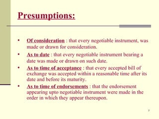 7
Presumptions:
• Of consideration : that every negotiable instrument, was
made or drawn for consideration.
• As to date : that every negotiable instrument bearing a
date was made or drawn on such date.
• As to time of acceptance : that every accepted bill of
exchange was accepted within a reasonable time after its
date and before its maturity.
• As to time of endorsements : that the endorsement
appearing upto negotiable instrument were made in the
order in which they appear thereupon.
 