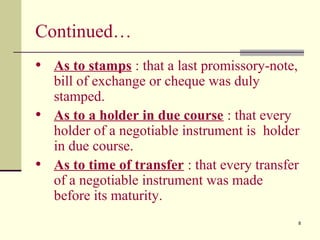 8
Continued…
• As to stamps : that a last promissory-note,
bill of exchange or cheque was duly
stamped.
• As to a holder in due course : that every
holder of a negotiable instrument is holder
in due course.
• As to time of transfer : that every transfer
of a negotiable instrument was made
before its maturity.
 