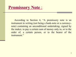 9
Promissory Note :
According to Section 4, “A promissory note is an
instrument in writing (not being a bank-note or a currency-
note) containing an unconditional undertaking, signed by
the maker, to pay a certain sum of money only to, or to the
order of, a certain person, or to the bearer of the
instrument.”
 