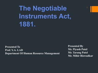 The Negotiable
Instruments Act,
1881.
1
Presented To
Prof. Y.A. LAD
Department Of Human Resource Management
Presented By
Mr. Piyush Patel
Mr. Tarang Patel
Mr. Mihir Riswadkar
 