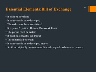 Essential Elements:Bill of Exchange
• It must be in writing
• It must contain an order to pay
• The order must be unconditional
• It requires 3 parties : Drawer, Drawee & Payee
• The parties must be certain
• It must be signed by the drawer
• The sum must be certain
• It must contain an order to pay money
• A bill as originally drawn cannot be made payable to bearer on demand
11
 