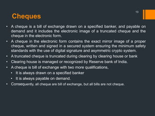 Cheques
13
• A cheque is a bill of exchange drawn on a specified banker, and payable on
demand and it includes the electronic image of a truncated cheque and the
cheque in the electronic form.
• A cheque in the electronic form contains the exact mirror image of a proper
cheque, written and signed in a secured system ensuring the minimum safety
standards with the use of digital signature and asymmetric crypto system.
• A truncated cheque is truncated during clearing by clearing house or bank
• Clearing house is managed or recognized by Reserve bank of India.
• A cheque is bill of exchange with two more qualifications,
• It is always drawn on a specified banker
• It is always payable on demand.
• Consequently, all cheque are bill of exchange, but all bills are not cheque.
 