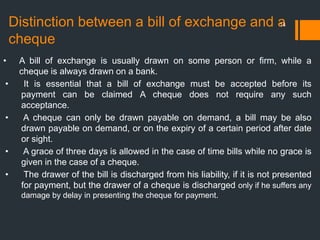 Distinction between a bill of exchange and a
cheque
14
• A bill of exchange is usually drawn on some person or firm, while a
cheque is always drawn on a bank.
• It is essential that a bill of exchange must be accepted before its
payment can be claimed A cheque does not require any such
acceptance.
• A cheque can only be drawn payable on demand, a bill may be also
drawn payable on demand, or on the expiry of a certain period after date
or sight.
• A grace of three days is allowed in the case of time bills while no grace is
given in the case of a cheque.
• The drawer of the bill is discharged from his liability, if it is not presented
for payment, but the drawer of a cheque is discharged only if he suffers any
damage by delay in presenting the cheque for payment.
 