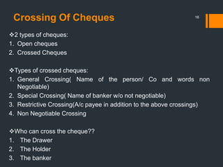 Crossing Of Cheques 16
2 types of cheques:
1. Open cheques
2. Crossed Cheques
Types of crossed cheques:
1. General Crossing( Name of the person/ Co and words non
Negotiable)
2. Special Crossing( Name of banker w/o not negotiable)
3. Restrictive Crossing(A/c payee in addition to the above crossings)
4. Non Negotiable Crossing
Who can cross the cheque??
1. The Drawer
2. The Holder
3. The banker
 