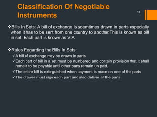 Classification Of Negotiable
Instruments
18
Bills In Sets: A bill of exchange is soemtimes drawn in parts especially
when it has to be sent from one country to another.This is known as bill
in set. Each part is known as VIA
Rules Regarding the Bills In Sets:
A bill of exchange may be drawn in parts
Each part of bill in a set must be numbered and contain provision that it shall
remain to be payable until other parts remain un paid.
The entire bill is extinguished when payment is made on one of the parts
The drawer must sign each part and also deliver all the parts.
 