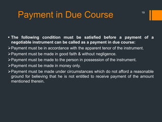 Payment in Due Course 19
 The following condition must be satisfied before a payment of a
negotiable instrument can be called as a payment in due course:
Payment must be in accordance with the apparent tenor of the instrument.
Payment must be made in good faith & without negligence.
Payment must be made to the person in possession of the instrument.
Payment must be made in money only.
Payment must be made under circumstances which do not afford a reasonable
ground for believing that he is not entitled to receive payment of the amount
mentioned therein.
 