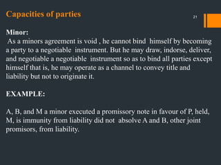 Capacities of parties
Minor:
As a minors agreement is void , he cannot bind himself by becoming
a party to a negotiable instrument. But he may draw, indorse, deliver,
and negotiable a negotiable instrument so as to bind all parties except
himself that is, he may operate as a channel to convey title and
liability but not to originate it.
EXAMPLE:
A, B, and M a minor executed a promissory note in favour of P, held,
M, is immunity from liability did not absolve A and B, other joint
promisors, from liability.
21
 