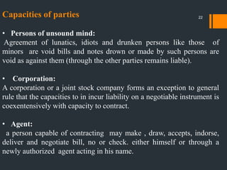 Capacities of parties
• Persons of unsound mind:
Agreement of lunatics, idiots and drunken persons like those of
minors are void bills and notes drown or made by such persons are
void as against them (through the other parties remains liable).
• Corporation:
A corporation or a joint stock company forms an exception to general
rule that the capacities to in incur liability on a negotiable instrument is
coexentensively with capacity to contract.
• Agent:
a person capable of contracting may make , draw, accepts, indorse,
deliver and negotiate bill, no or check. either himself or through a
newly authorized agent acting in his name.
22
 