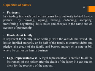 Capacities of parties
• Partners:
In a trading firm each partner has prima facie authority to bind his co-
partner by drawing, signing, making, endorsing, accepting,
transferring negotiating bills, notes and cheques in the name and on
account of partnership.
• Hindu Joint family:
It represent the family in or dealings with the outside the world. He
has an implied authority on be half of the family to contract debts and
pledge the credit of the family and borrow money on a note or bill
where he carries on family business.
• Legal representatives: A legal representative is entitled to all the
instrument of the holder after the death of the latter. He can sue on
them for the recovery of the amount.
23
 