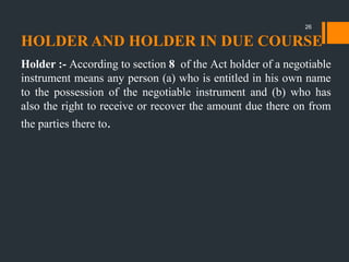 HOLDER AND HOLDER IN DUE COURSE
Holder :- According to section 8 of the Act holder of a negotiable
instrument means any person (a) who is entitled in his own name
to the possession of the negotiable instrument and (b) who has
also the right to receive or recover the amount due there on from
the parties there to.
26
 