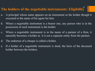 The holders of the negotiable instruments: Eligibility
a. A principal whose name appears on an instrument as the holder though it
executed in the name of his agent for him
b. Where a negotiable instrument is a bearer one, any person who is in the
possession of such instrument is the holder.
c. Where a negotiable instrument is in the name of a partner of a firm, it
naturally becomes a holder as it is not a separate entity from the partner.
d. The endorsee of a cheque is called a holder.
e. If a holder of a negotiable instrument is dead, the heirs of the deceased
holder between the holders.
27
 