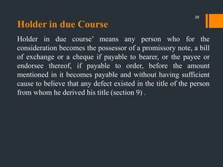 Holder in due Course
Holder in due course‟ means any person who for the
consideration becomes the possessor of a promissory note, a bill
of exchange or a cheque if payable to bearer, or the payee or
endorsee thereof, if payable to order, before the amount
mentioned in it becomes payable and without having sufficient
cause to believe that any defect existed in the title of the person
from whom he derived his title (section 9) .
28
 