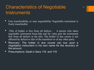 Characteristics of Negotiable
Instruments
• Free transferability or easy negotiability Negotiable instrument is
freely transferable.
• .Title of holder is free from all defects : A person who takes
negotiable instrument bona-fide and for value gets the instrument
free from all defects in the title. The holder in due course is not
affected by defective title of the transferor or of any other party.
• Recovery: The holder in due course can sue upon a
negotiation instrument in his own name for the recovery of
the amount.
• Presumptions: Dealt in Secs 118 and 119
3
 