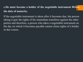 c.He must become a holder of the negotiable instrument before
the date of maturity.
If the negotiable instrument is taken after it becomes due, the person
taking it gets the rights of his immediate transferor against the other
parties and therefore, a person who takes a negotiable instrument on
the day on which it becomes payable cannot claim rights of a holder
in due course.
30
 