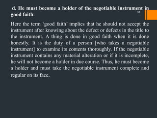 d. He must become a holder of the negotiable instrument in
good faith:
Here the term „good faith‟ implies that he should not accept the
instrument after knowing about the defect or defects in the title to
the instrument. A thing is done in good faith when it is done
honestly. It is the duty of a person [who takes a negotiable
instrument] to examine its contents thoroughly. If the negotiable
instrument contains any material alteration or if it is incomplete,
he will not become a holder in due course. Thus, he must become
a holder and must take the negotiable instrument complete and
regular on its face.
31
 