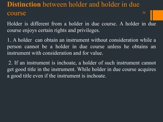 Distinction between holder and holder in due
course
Holder is different from a holder in due course. A holder in due
course enjoys certain rights and privileges.
1. A holder can obtain an instrument without consideration while a
person cannot be a holder in due course unless he obtains an
instrument with consideration and for value.
2. If an instrument is inchoate, a holder of such instrument cannot
get good title in the instrument. While holder in due course acquires
a good title even if the instrument is inchoate.
32
 