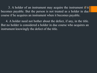 3. A holder of an instrument may acquire the instrument if it
becomes payable. But the person is not treated as a holder in due
course if he acquires an instrument when it becomes payable.
4. A holder need not bother about the defect, if any, in the title.
But no holder is considered a holder in due course who acquires an
instrument knowingly the defect of the title.
33
 