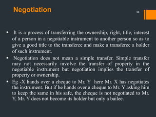 Negotiation
 It is a process of transferring the ownership, right, title, interest
of a person in a negotiable instrument to another person so as to
give a good title to the transferee and make a transferee a holder
of such instrument.
 Negotiation does not mean a simple transfer. Simple transfer
may not necessarily involve the transfer of property in the
negotiable instrument but negotiation implies the transfer of
property or ownership.
 Eg -X hands over a cheque to Mr. Y here Mr. X has negotiates
the instrument. But if he hands over a cheque to Mr. Y asking him
to keep the same in his safe, the cheque is not negotiated to Mr.
Y, Mr. Y does not become its holder but only a bailee.
34
 