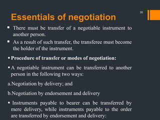 Essentials of negotiation
 There must be transfer of a negotiable instrument to
another person.
 As a result of such transfer, the transferee must become
the holder of the instrument.
Procedure of transfer or modes of negotiation:
A negotiable instrument can be transferred to another
person in the following two ways:
a.Negotiation by delivery; and
b.Negotiation by endorsement and delivery
 Instruments payable to bearer can be transferred by
mere delivery, while instruments payable to the order
are transferred by endorsement and delivery:
35
 