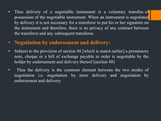 • Thus delivery of a negotiable instrument is a voluntary transfer of
possession of the negotiable instrument. When an instrument is negotiated
by delivery it is not necessary for a transferor to put his or her signature on
the instrument and therefore, there is no privacy of any contract between
the transferor and any subsequent transferee.
• Negotiation by endorsement and delivery:
• Subject to the provision of section 48 [which is stated earlier] a promissory
note, cheque or a bill of exchange payable to order is negotiable by the
holder by endorsement and delivery thereof [section 48]
• Thus the delivery is the common element between the two modes of
negotiation i.e. negotiation by mere delivery and negotiation by
endorsement and delivery.
36
 