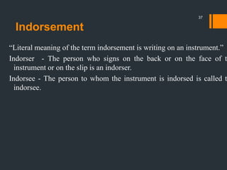 Indorsement
“Literal meaning of the term indorsement is writing on an instrument.”
Indorser - The person who signs on the back or on the face of t
instrument or on the slip is an indorser.
Indorsee - The person to whom the instrument is indorsed is called t
indorsee.
37
 